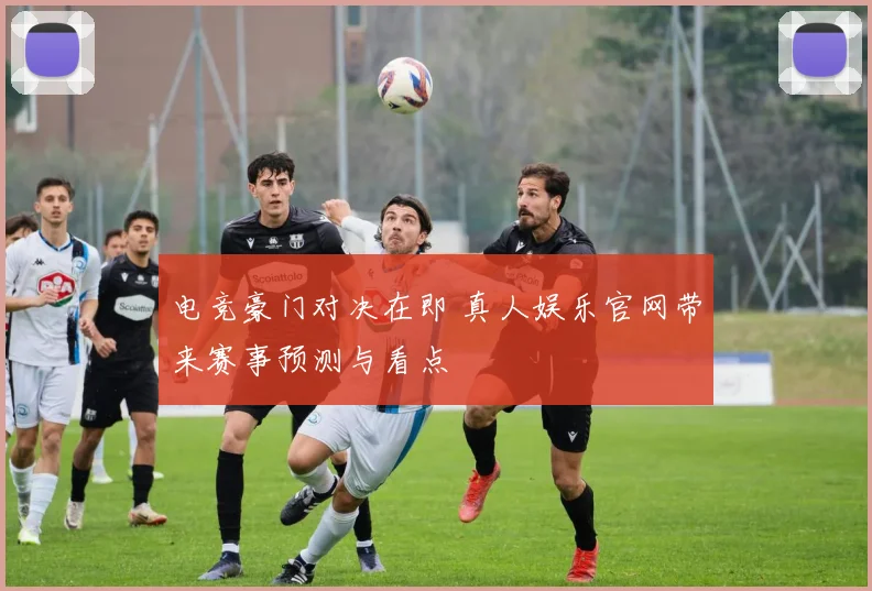 电竞豪门对决在即 真人娱乐官网带来赛事预测与看点