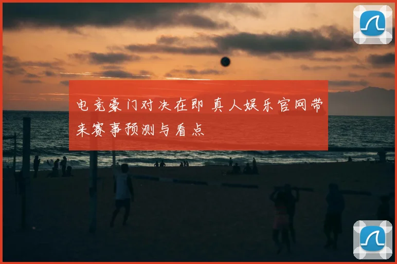 电竞豪门对决在即 真人娱乐官网带来赛事预测与看点