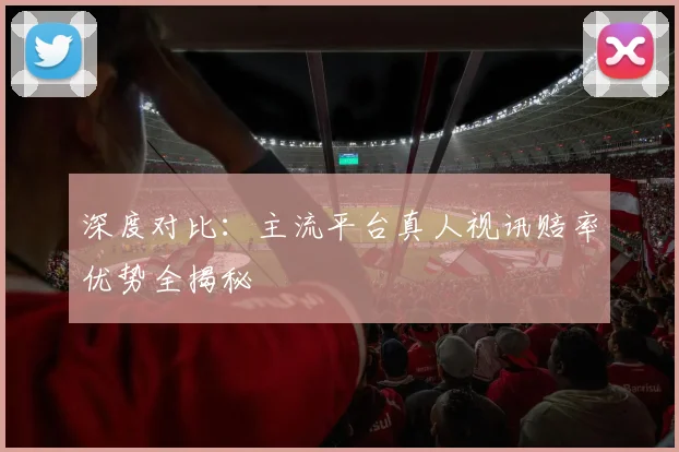 深度对比:主流平台真人视讯赔率优势全揭秘