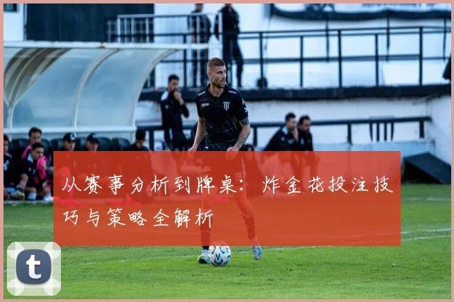从赛事分析到牌桌：炸金花投注技巧与策略全解析
